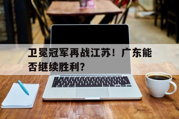卫冕冠军再战江苏！广东能否继续胜利？的简单介绍
