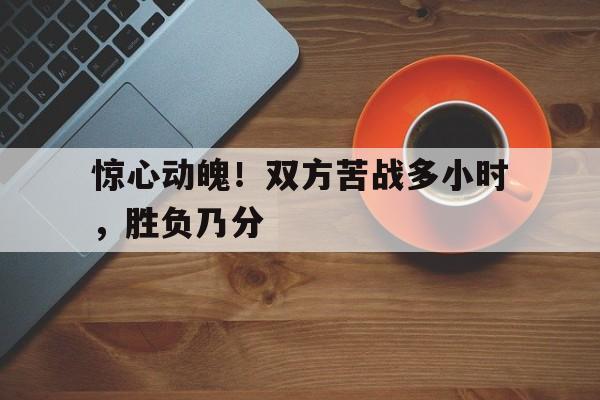 关于惊心动魄！双方苦战多小时，胜负乃分的信息