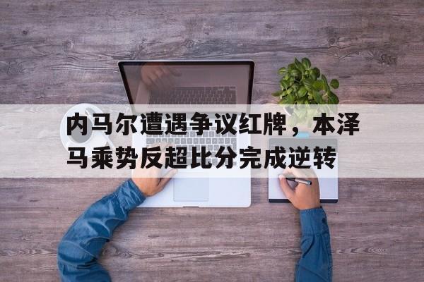 内马尔遭遇争议红牌，本泽马乘势反超比分完成逆转